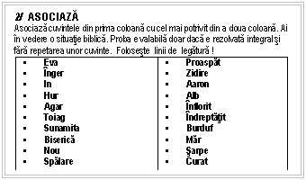 Text Box: 2/ ASOCIAZĂ
Asociaza cuvintele din prima coloana cu cel mai potrivit din a doua coloana. Ai n vedere o situatie biblica. Proba e valabila doar daca e rezolvata integral si fara repetarea unor cuvinte. Foloseste linii de legatura !
 Eva
 nger
 In
 Hur
 Agar
 Toiag
 Sunamita
 Biserica
 Nou
 Spalare  Proaspat
 Zidire
 Aaron
 Alb
 nflorit
 ndreptatit
 Burduf
 Mar
 sarpe 
 Curat

